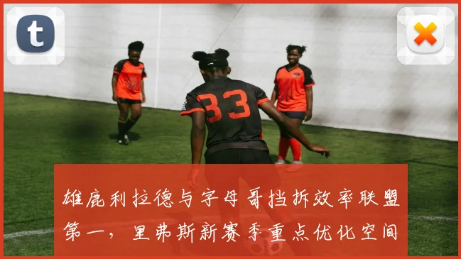 雄鹿利拉德与字母哥挡拆效率联盟第一，里弗斯新赛季重点优化空间