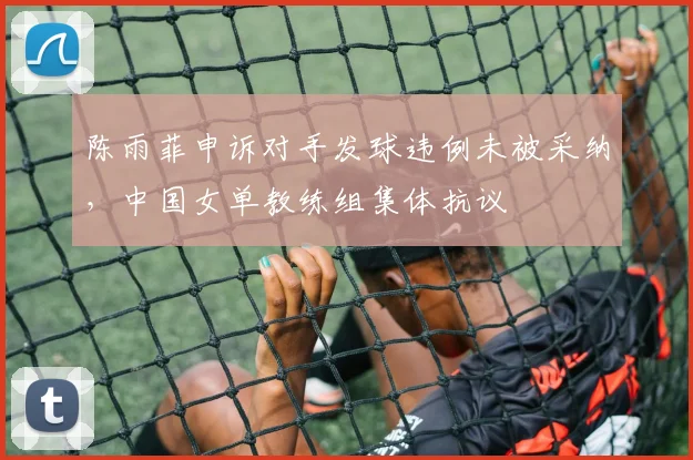 陈雨菲申诉对手发球违例未被采纳，中国女单教练组集体抗议