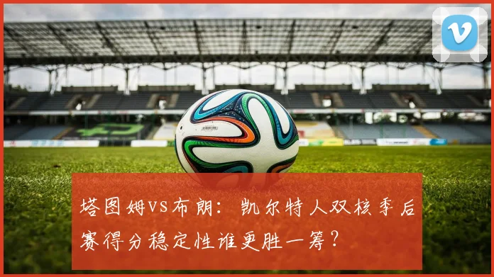 塔图姆vs布朗:凯尔特人双核季后赛得分稳定性谁更胜一筹?