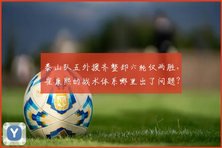 泰山队五外援齐整却六轮仅两胜,崔康熙的战术体系哪里出了问题?