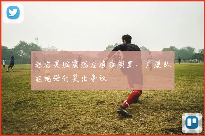 赵岩昊脑震荡后遗症明显，广厦队拒绝强行复出争议